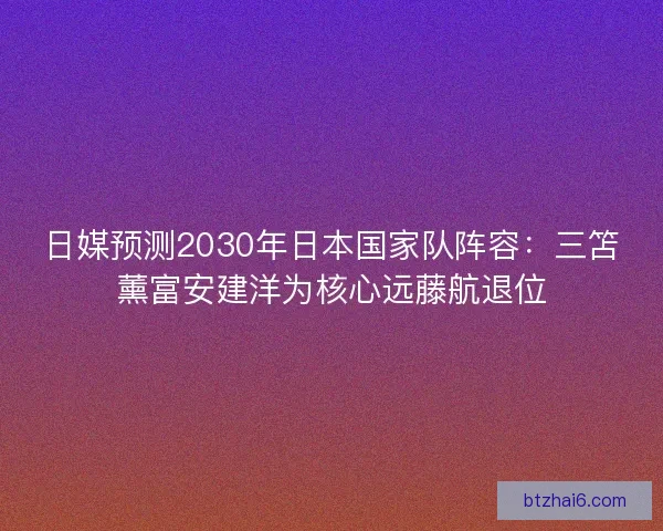 日媒预测2030年日本国家队阵容：三笘薰富安建洋为核心远藤航退位