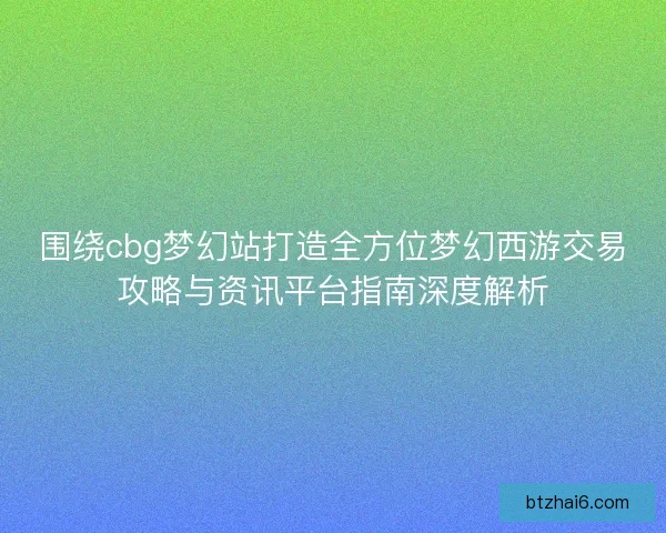 围绕cbg梦幻站打造全方位梦幻西游交易攻略与资讯平台指南深度解析