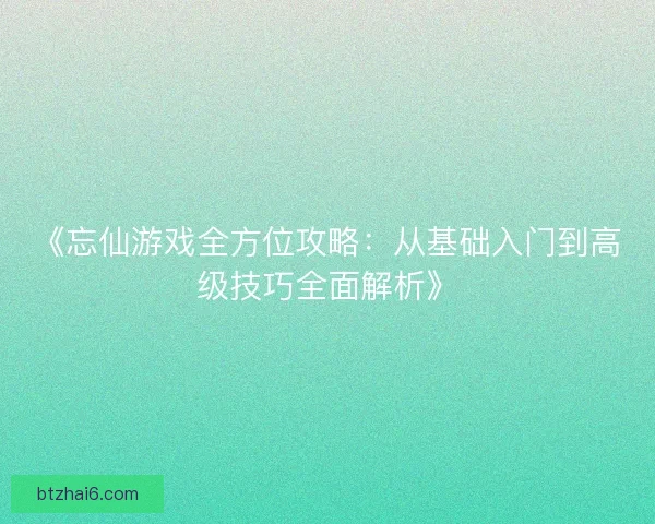 《忘仙游戏全方位攻略：从基础入门到高级技巧全面解析》