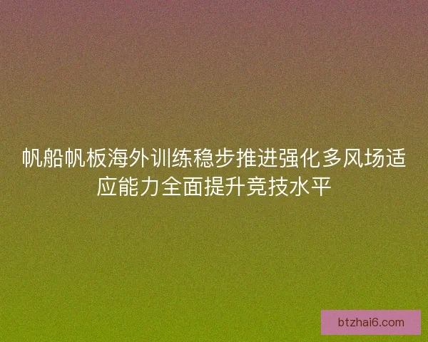 帆船帆板海外训练稳步推进强化多风场适应能力全面提升竞技水平
