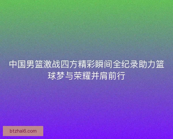 中国男篮激战四方精彩瞬间全纪录助力篮球梦与荣耀并肩前行