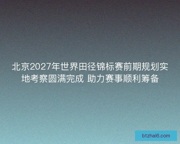 北京2027年世界田径锦标赛前期规划实地考察圆满完成 助力赛事顺利筹备