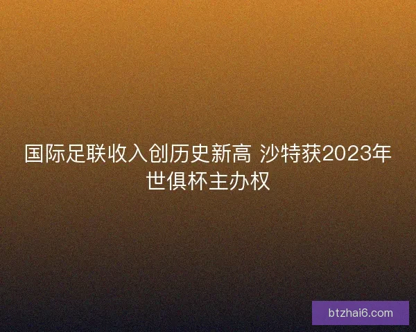 国际足联收入创历史新高 沙特获2023年世俱杯主办权