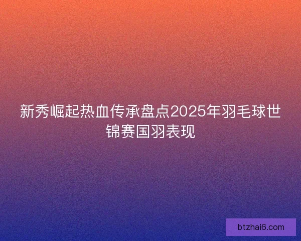 新秀崛起热血传承盘点2025年羽毛球世锦赛国羽表现
