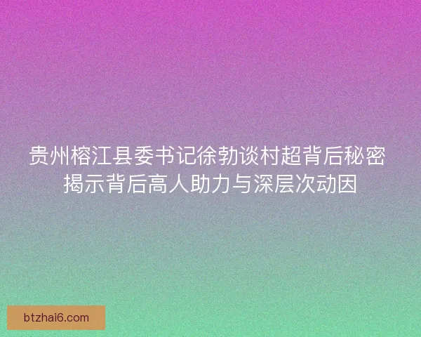 贵州榕江县委书记徐勃谈村超背后秘密 揭示背后高人助力与深层次动因