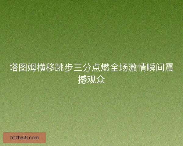 塔图姆横移跳步三分点燃全场激情瞬间震撼观众