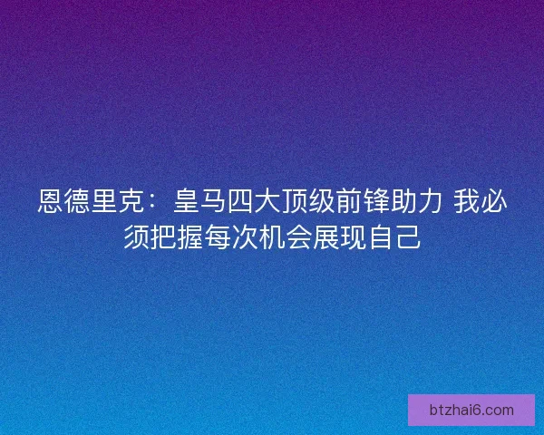 恩德里克：皇马四大顶级前锋助力 我必须把握每次机会展现自己