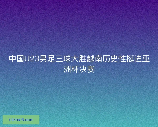 中国U23男足三球大胜越南历史性挺进亚洲杯决赛