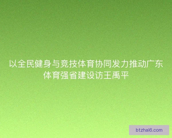 以全民健身与竞技体育协同发力推动广东体育强省建设访王禹平