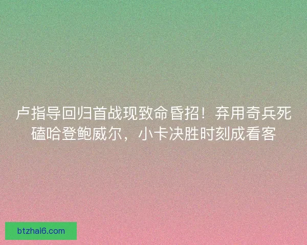 卢指导回归首战现致命昏招！弃用奇兵死磕哈登鲍威尔，小卡决胜时刻成看客
