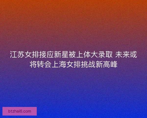 江苏女排接应新星被上体大录取 未来或将转会上海女排挑战新高峰