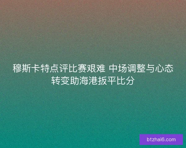 穆斯卡特点评比赛艰难 中场调整与心态转变助海港扳平比分
