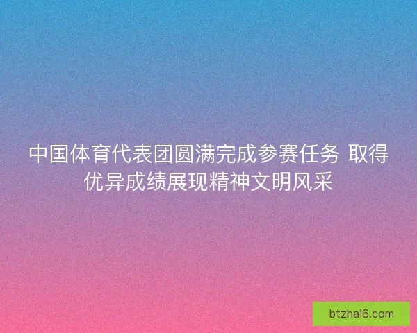 中国体育代表团圆满完成参赛任务 取得优异成绩展现精神文明风采