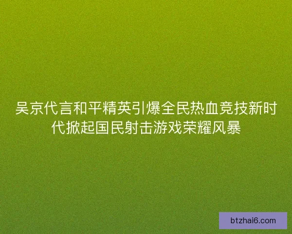 吴京代言和平精英引爆全民热血竞技新时代掀起国民射击游戏荣耀风暴