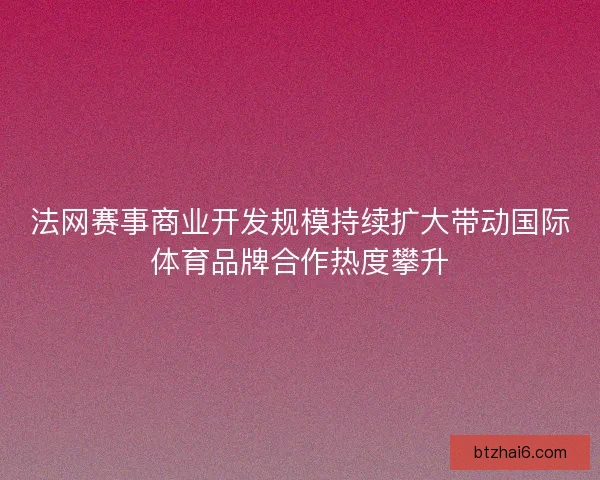 法网赛事商业开发规模持续扩大带动国际体育品牌合作热度攀升