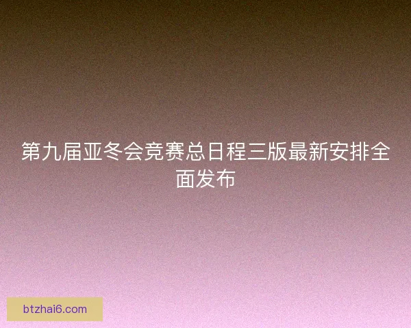 第九届亚冬会竞赛总日程三版最新安排全面发布
