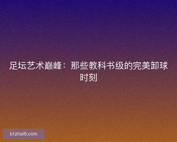 足坛艺术巅峰：那些教科书级的完美卸球时刻