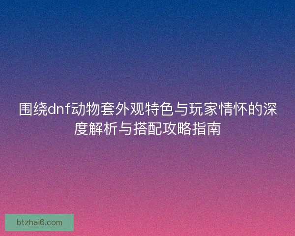 围绕dnf动物套外观特色与玩家情怀的深度解析与搭配攻略指南 围绕dnf动物套外观特色与玩家情怀的深度解析与搭配攻略指南