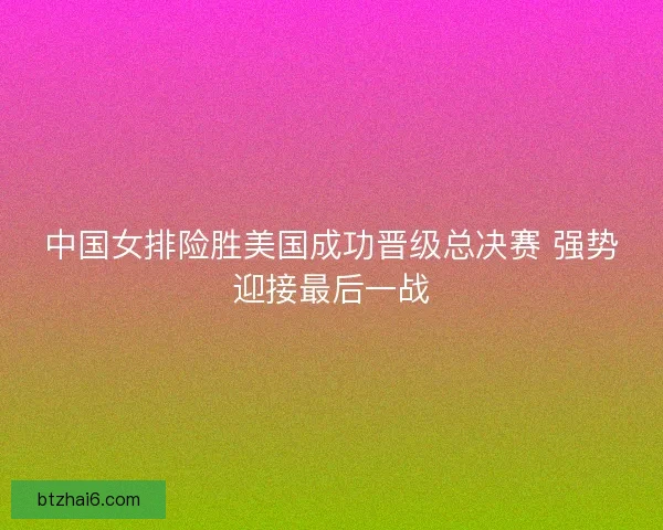 中国女排险胜美国成功晋级总决赛 强势迎接最后一战