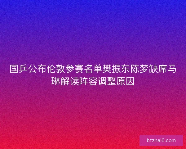 国乒公布伦敦参赛名单樊振东陈梦缺席马琳解读阵容调整原因