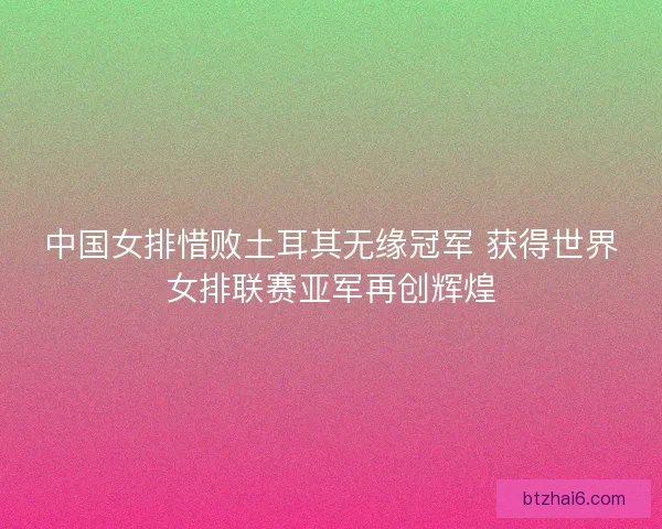 中国女排惜败土耳其无缘冠军 获得世界女排联赛亚军再创辉煌