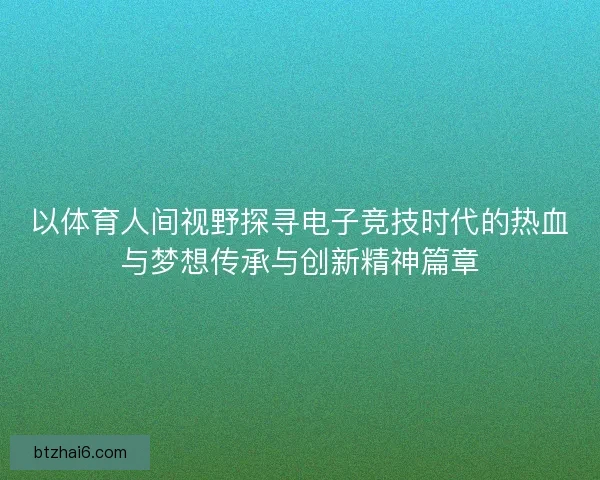 以体育人间视野探寻电子竞技时代的热血与梦想传承与创新精神篇章