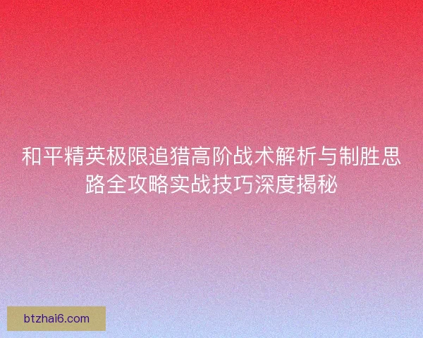和平精英极限追猎高阶战术解析与制胜思路全攻略实战技巧深度揭秘